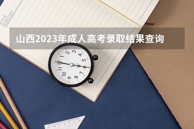 山西2023年成人高考录取结果查询入口官网在哪？（山西省高考出分时间2023）