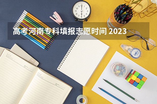 高考河南专科填报志愿时间 2023年河南高考报志愿时间和截止时间