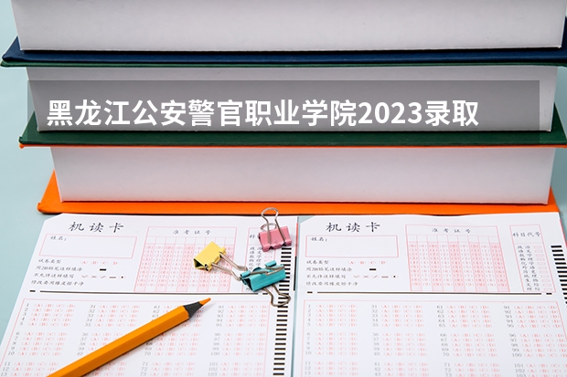 黑龙江公安警官职业学院2023录取时间（黑龙江提前批可以报几个学校）