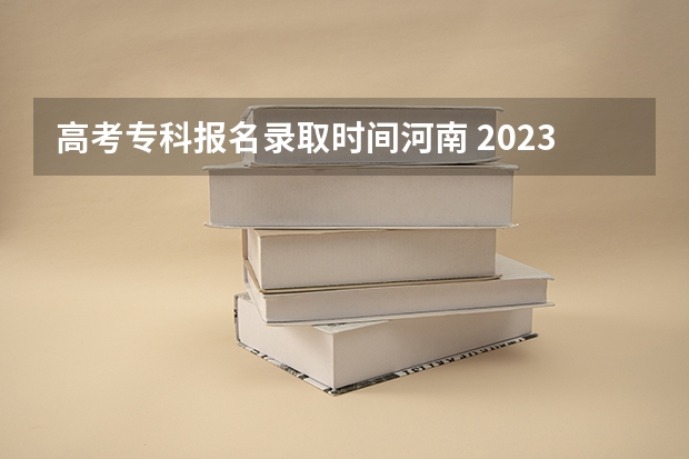 高考专科报名录取时间河南 2023河南二本录取时间