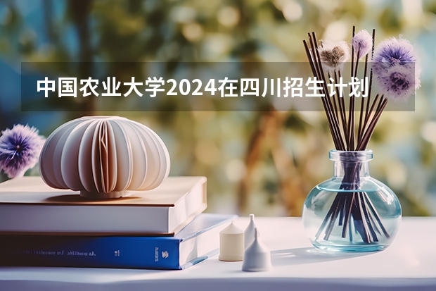 中国农业大学2024在四川招生计划