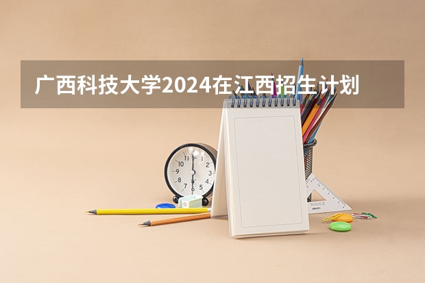 广西科技大学2024在江西招生计划