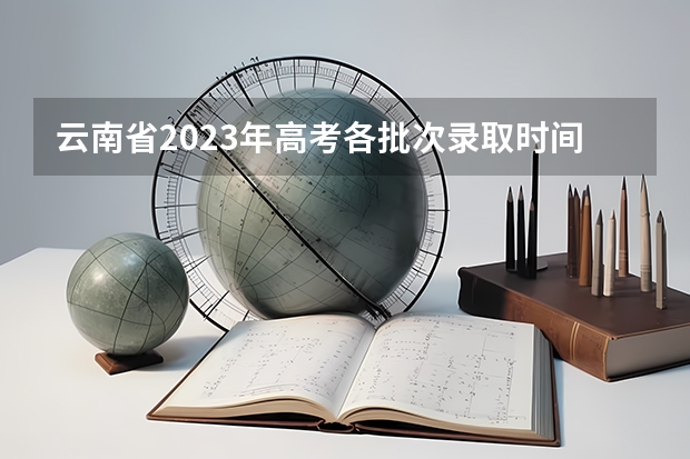 云南省2023年高考各批次录取时间（今年全国各省的高考志愿填报时间是几号？）