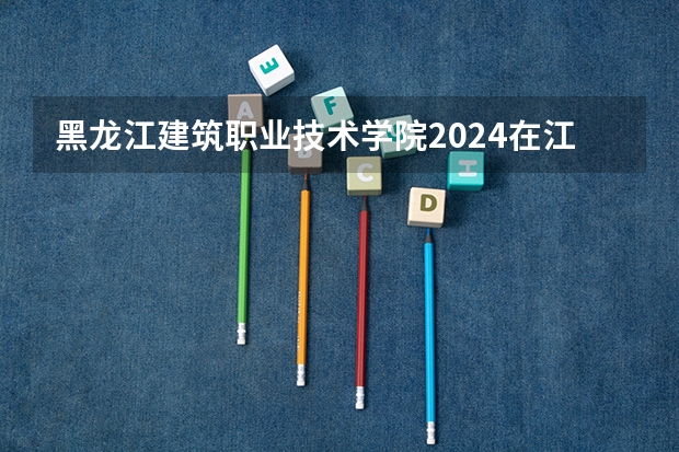 黑龙江建筑职业技术学院2024在江西招生计划