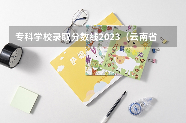 专科学校录取分数线2023（云南省专科投档线）