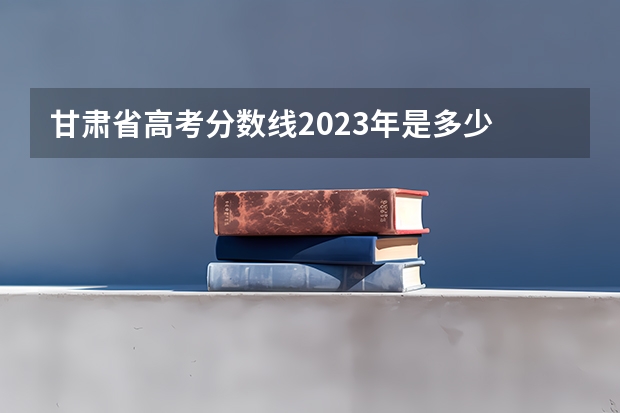 甘肃省高考分数线2023年是多少