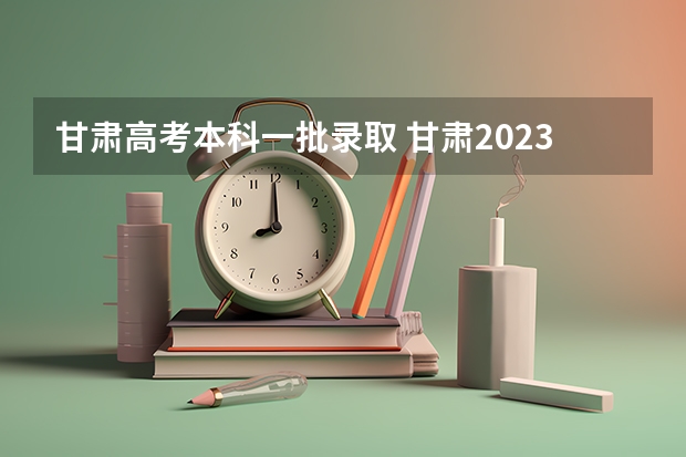 甘肃高考本科一批录取 甘肃2023本科第一批录取时间