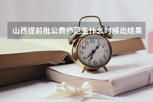 山西提前批公费师范生什么时候出结果?