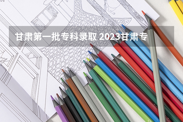 甘肃第一批专科录取 2023甘肃专科录取时间