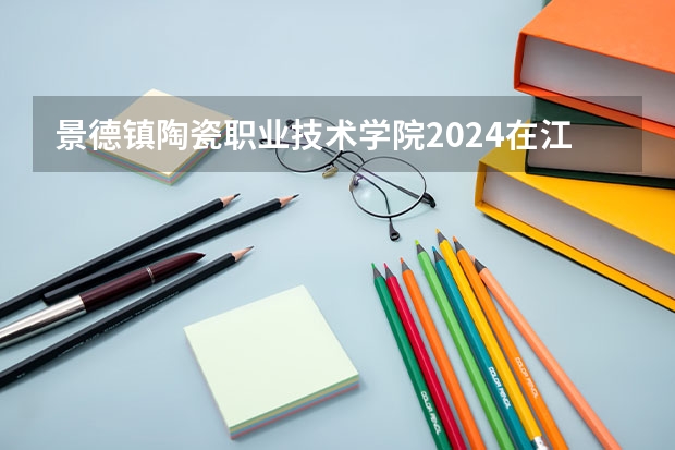 景德镇陶瓷职业技术学院2024在江西招生计划