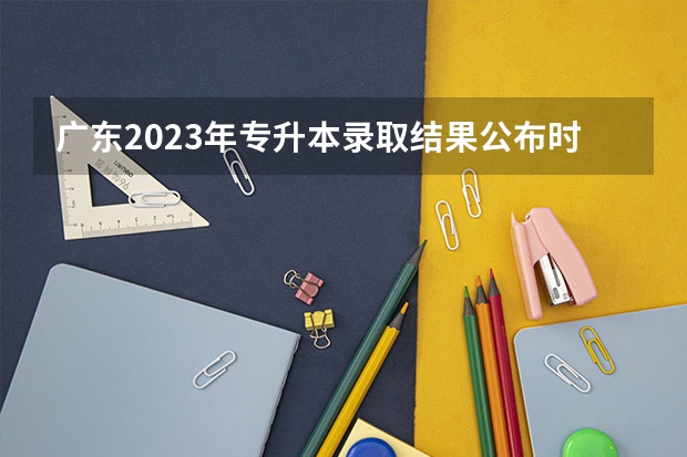 广东2023年专升本录取结果公布时间（广东高考录取分数线一本,二本）