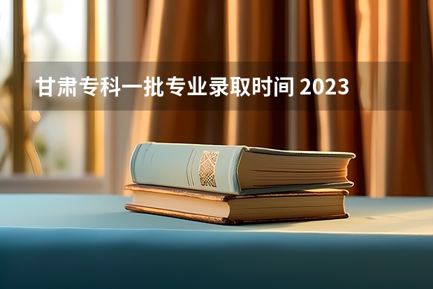 甘肃专科一批专业录取时间 2023甘肃高职录取时间