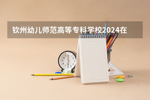 钦州幼儿师范高等专科学校2024在江西招生计划