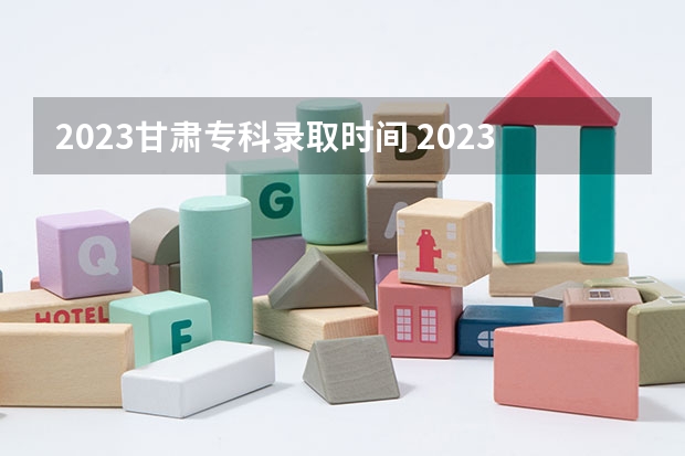 2023甘肃专科录取时间 2023甘肃大专录取时间