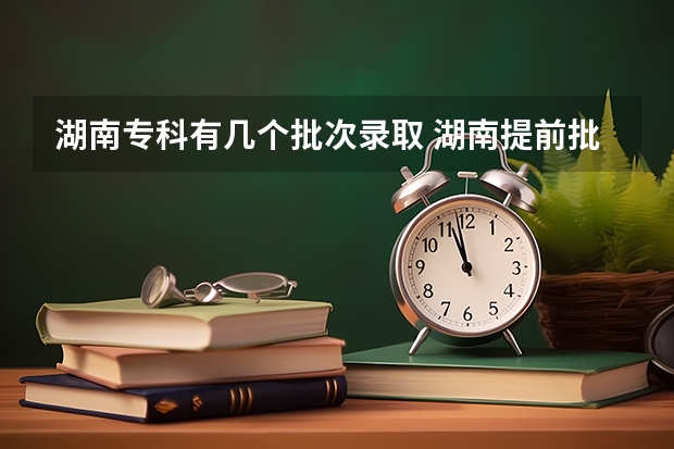 湖南专科有几个批次录取 湖南提前批可以报几个学校几个专业