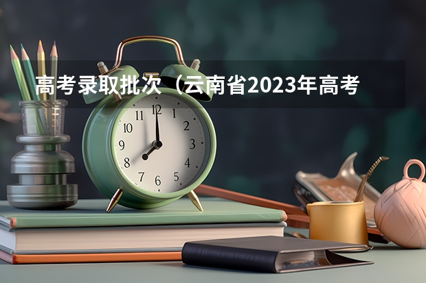 高考录取批次（云南省2023年高考各批次录取时间）