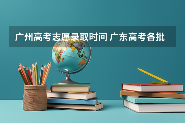 广州高考志愿录取时间 广东高考各批次志愿填报时间安排及各批次录取时间安排