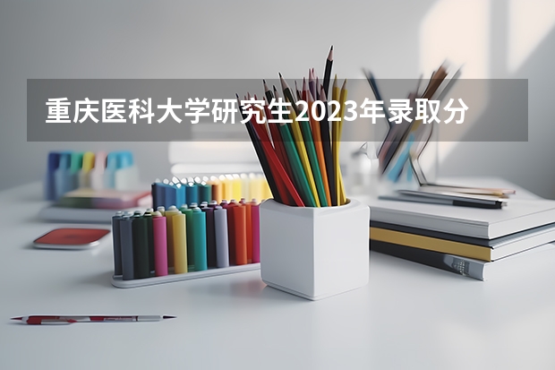 重庆医科大学研究生2023年录取分数线是多少分？