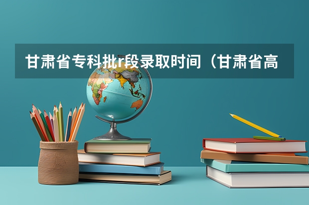 甘肃省专科批r段录取时间（甘肃省高考各批次录取时间）