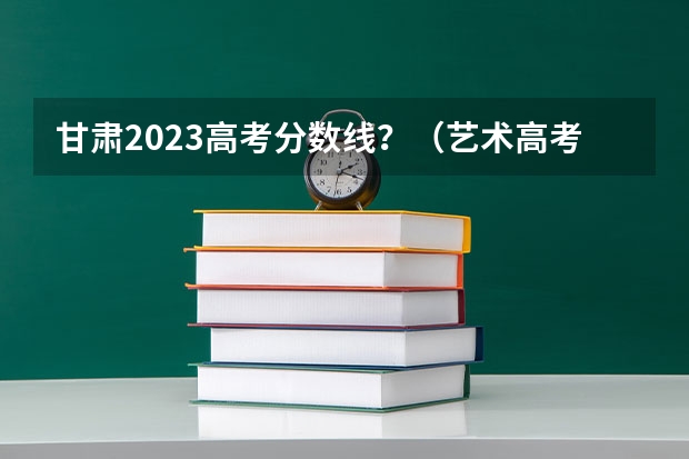 甘肃2023高考分数线？（艺术高考分数线）