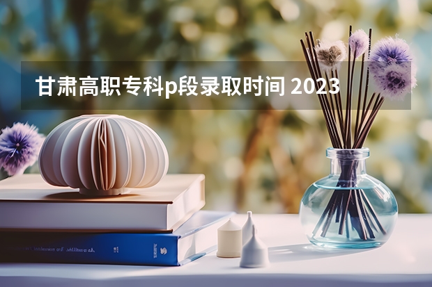 甘肃高职专科p段录取时间 2023甘肃高职录取时间