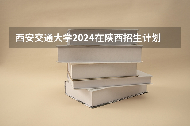 西安交通大学2024在陕西招生计划