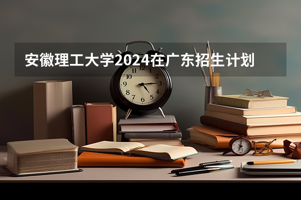 安徽理工大学2024在广东招生计划