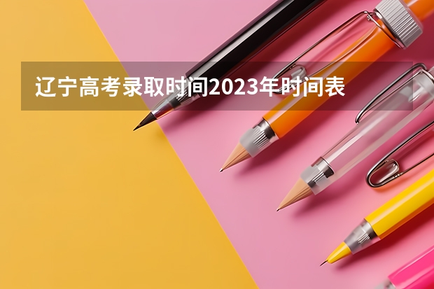 辽宁高考录取时间2023年时间表 辽宁省大专录取时间