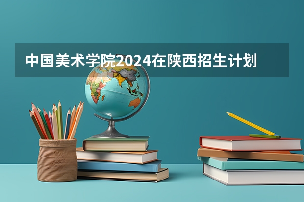 中国美术学院2024在陕西招生计划