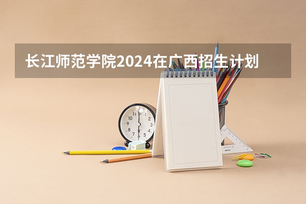 长江师范学院2024在广西招生计划