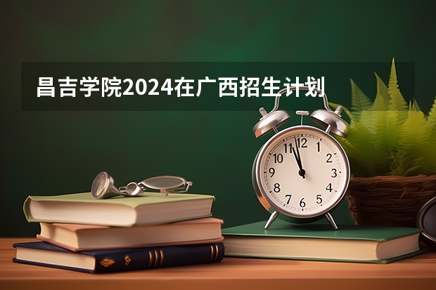 昌吉学院2024在广西招生计划