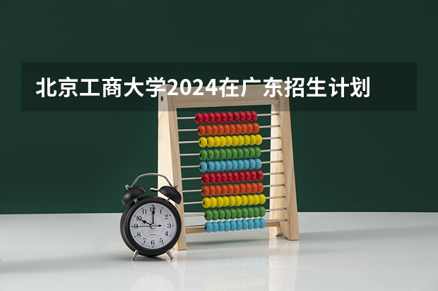 北京工商大学2024在广东招生计划