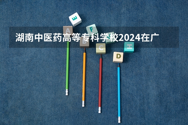 湖南中医药高等专科学校2024在广东招生计划