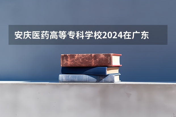 安庆医药高等专科学校2024在广东招生计划