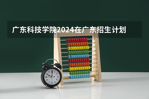 广东科技学院2024在广东招生计划