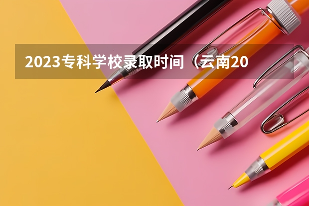 2023专科学校录取时间（云南2023专科批次录取时间）