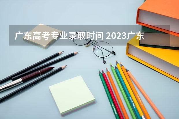 广东高考专业录取时间 2023广东省专科批录取时间