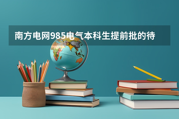 南方电网985电气本科生提前批的待遇有国网的提前批待遇好吗?