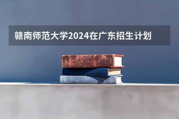 赣南师范大学2024在广东招生计划