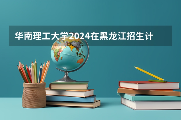 华南理工大学2024在黑龙江招生计划