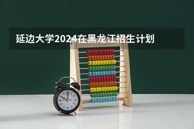 延边大学2024在黑龙江招生计划