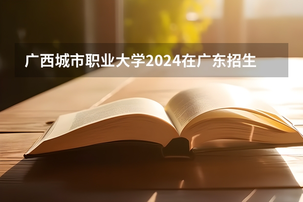 广西城市职业大学2024在广东招生计划