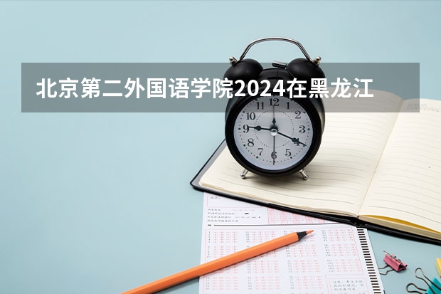 北京第二外国语学院2024在黑龙江招生计划