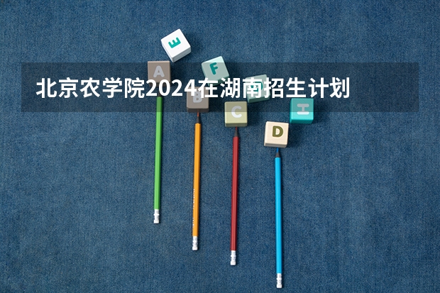 北京农学院2024在湖南招生计划