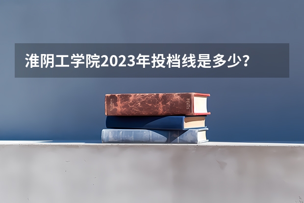 淮阴工学院2023年投档线是多少？