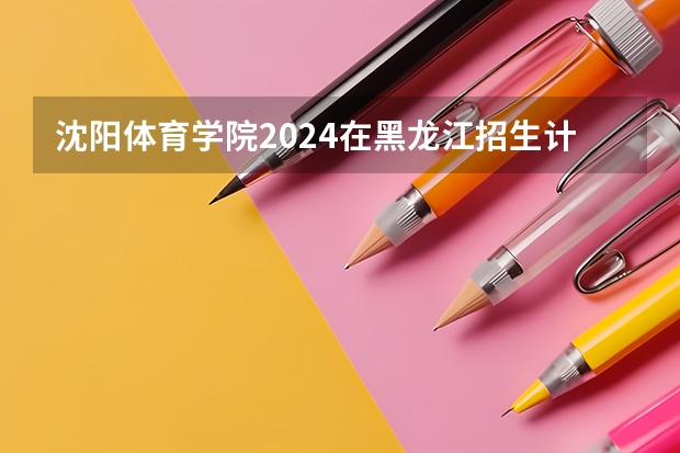 沈阳体育学院2024在黑龙江招生计划