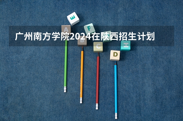 广州南方学院2024在陕西招生计划