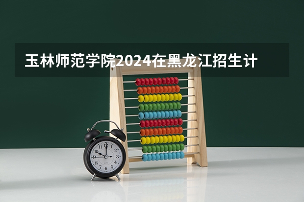 玉林师范学院2024在黑龙江招生计划