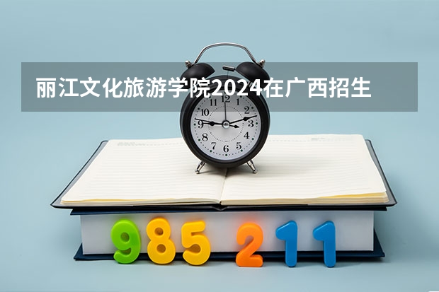 丽江文化旅游学院2024在广西招生计划