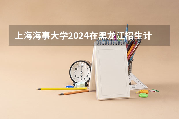 上海海事大学2024在黑龙江招生计划